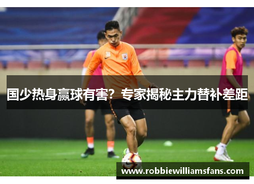 国少热身赢球有害？专家揭秘主力替补差距
